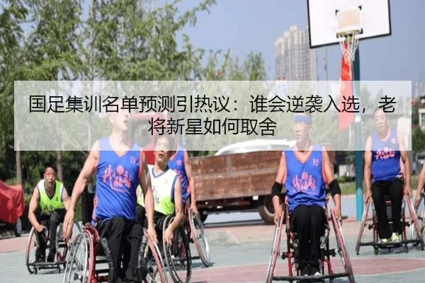 国足集训名单预测引热议：谁会逆袭入选，老将新星如何取舍